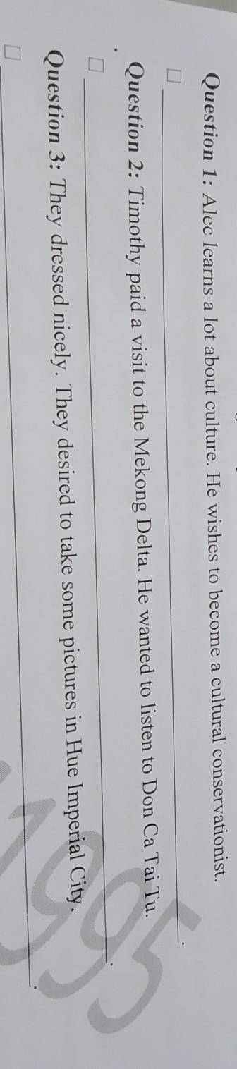 Alec learns a lot about culture. He wishes to become a cultural conservationist. 
_ 
Question 2: Timothy paid a visit to the Mekong Delta. He wanted to listen to Don Ca Tai Tu. 
_ 
Question 3: They dressed nicely. They desired to take some pictures in Hue Imperial City. 
_