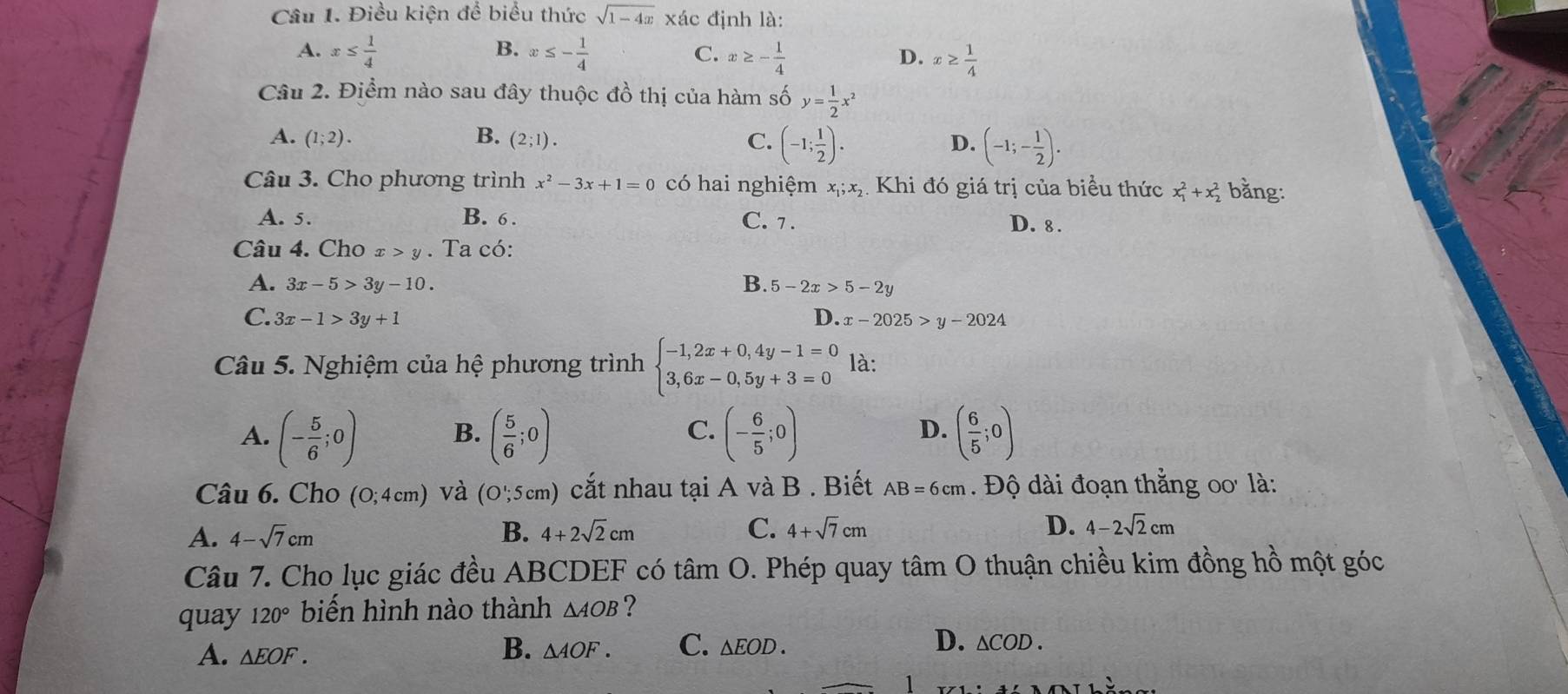 Điều kiện để biểu thức sqrt(1-4x) xác định là:
B.
A. x≤  1/4  x≤ - 1/4  x≥ - 1/4  x≥  1/4 
C.
D.
Câu 2. Điểm nào sau đây thuộc đồ thị của hàm số y= 1/2 x^2
A. (1;2). B. (2;1). C. (-1; 1/2 ). D. (-1;- 1/2 ).
Câu 3. Cho phương trình x^2-3x+1=0 có hai nghiệm x_1;x_2 Khi đó giá trị của biểu thức x_1^(2+x_2^2 bằng:
A. 5. B. 6 . C. 7 .
D. 8 .
Câu 4. Cho x>y. Ta có:
A. 3x-5>3y-10. B. 5-2x>5-2y
C. 3x-1>3y+1 D. x-2025>y-2024
Câu 5. Nghiệm của hệ phương trình beginarray)l -1,2x+0,4y-1=0 3,6x-0,5y+3=0endarray. là:
C.
A. (- 5/6 ;0) B. ( 5/6 ;0) (- 6/5 ;0) ( 6/5 ;0)
D.
Câu 6. Cho (0;4cm) và (O';5cm) cắt nhau tại A và B . Biết AB=6cm Độ dài đoạn thắng oo là:
A. 4-sqrt(7)cm B. 4+2sqrt(2)cm C. 4+sqrt(7)cm D. 4-2sqrt(2)cm
Câu 7. Cho lục giác đều ABCDEF có tâm O. Phép quay tâm O thuận chiều kim đồng hồ một góc
quay 120° biến hình nào thành △ AOB ?
A. △ EOF.
D.
B. △ AOF. C. △ EOD. △ COD.