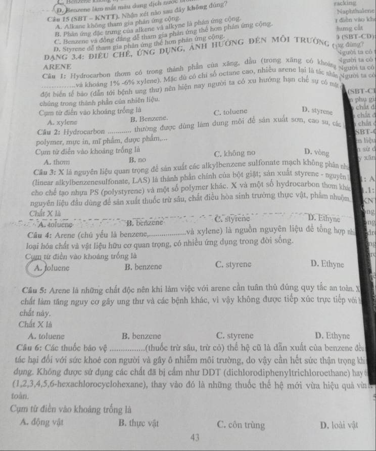 D. Benzene làm mất màu dung dịch nước 
Câu 15 (SBT - KNTT). Nhận xét nào sau đây không đúng?
racking
A. Alkane không tham gia phán ứng cộng. r diễn vào kh Naphthalene
B. Phản ứng đặc trưng của alkene và alkyne là phân ứng cộng
C. Benzene và đồng đâng dể tham gia phản ứng thế hơn phản ứng cộng.
:hưng cất
D. Styrene dể tham gia phân ứng thể hơn phân ứng cộng
0 (SBT-CD)
Đang 3.4: điều chế, ứng đụng, ảnh hường đến Mỗi trường (ng đùng
gười ta có
ARENE
Câu 1: Hydrocarbon thơm có trong thành phần của xăng, dầu (trong xãng có khoảng gười ta có gười ta có
và khoảng 1% -6% xylene). Mặc dủ có chi số octane cao, nhiều arene lại là tác nhân Người ta có
đột biển tế bào (dẫn tới bệnh ung thư) nên hiện nay người ta có xu hướng hạn chế sự có mặt
chúng trong thành phần của nhiên liệu. (SBT-C)
Cụm từ điễn vào khoảng trống là D. styrene n phu gi  chất đ
A. xylene B. Benzene. C. toluene 1 chất ở
Câu 2: Hydrocarbon ............. thường được dùng lám dung môi để sản xuất sơn, cao su, các  chất c
SBT-
polymer, mực in, mĩ phẩm, dược phẩm,...
Cụm từ điễn vào khoảng trống là D. vòng en liệu
A. thom C. không no a sử d
B. no
Câu 3: X là nguyên liệu quan trọng để sản xuất các alkylbenzene sulfonate mạch không phân nhà y xān
(linear alkylbenzenesulfonate, LAS) là thành phần chính của bột giặt; sản xuất styrene - nguyên 1
cho chế tạo nhựa PS (polystyrene) và một số polymer khác. X và một số hydrocarbon thơm khác 1.1: 1: A
nguyên liệu đầu dùng để sản xuất thuốc trừ sâu, chất điều hòa sinh trưởng thực vật, phẩm nhuộm KN
Chất X là ng
A. toluene B. beñzene C. styrene
D. Ethyne ng
Câu 4: Arene (chủ yếu là benzene, _(và xylene) là nguồn nguyên liệu đề tổng hợp nhì dr
loại hóa chất và vật liệu hữu cơ quan trọng, có nhiều ứng dụng trong đời sống.
ng
Cụm từ điễn vào khoáng trống là
r
A. joluene B. benzene C. styrene D. Ethyne
Cầu 5: Arene là những chất độc nên khi làm việc với arene cần tuân thủ đúng quy tắc an toàn. X
chất làm tăng nguy cơ gây ung thư và các bệnh khác, vì vậy không được tiếp xúc trực tiếp với h
chất này.
Chất X là
A. toluene B. benzene C. styrene D. Ethyne
Câu 6: Các thuốc bảo vệ ............. (thuốc trừ sâu, trừ cỏ) thế hệ cũ là dẫn xuất của benzene đều
tác hại đổi với sức khoẻ con người và gây ô nhiễm môi trường, do vậy cần hết sức thận trọng khi
dụng. Không được sử dụng các chất đã bị cấm như DDT (dichlorodiphenyltrichloroethane) hay 6
(1,2,3,4,5,6-hexachlorocyclohexane), thay vào đó là những thuốc thế hệ mới vừa hiệu quả vừ 
toàn.
Cụm từ điền vào khoảng trống là
A. động vật B. thực vật C. côn trùng D. loài vật
43