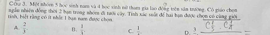 Một nhóm 5 học sinh nam và 4 học sinh nữ tham gia lao động trên sân trường. Cô giáo chọn
ngẫu nhiên đồng thời 2 bạn trong nhóm đi tưới cây. Tính xác suất để hai bạn được chọn có cùng giới
tính, biết rằng có ít nhất 1 bạn nam được chọn.
A.  2/3 . B.  1/3 . C.  1/4 . D. 3