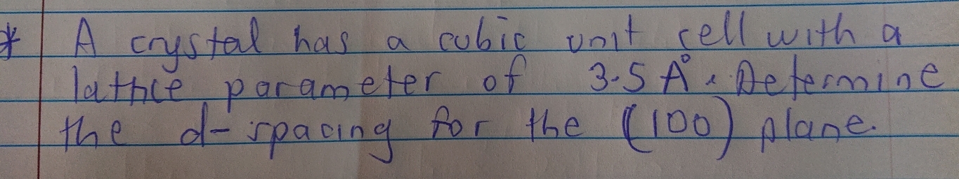 A crystal has a cubic vont sell with a 
lathce parameter of 3.5A° Determine 
the d -spacing for the (100) plane.