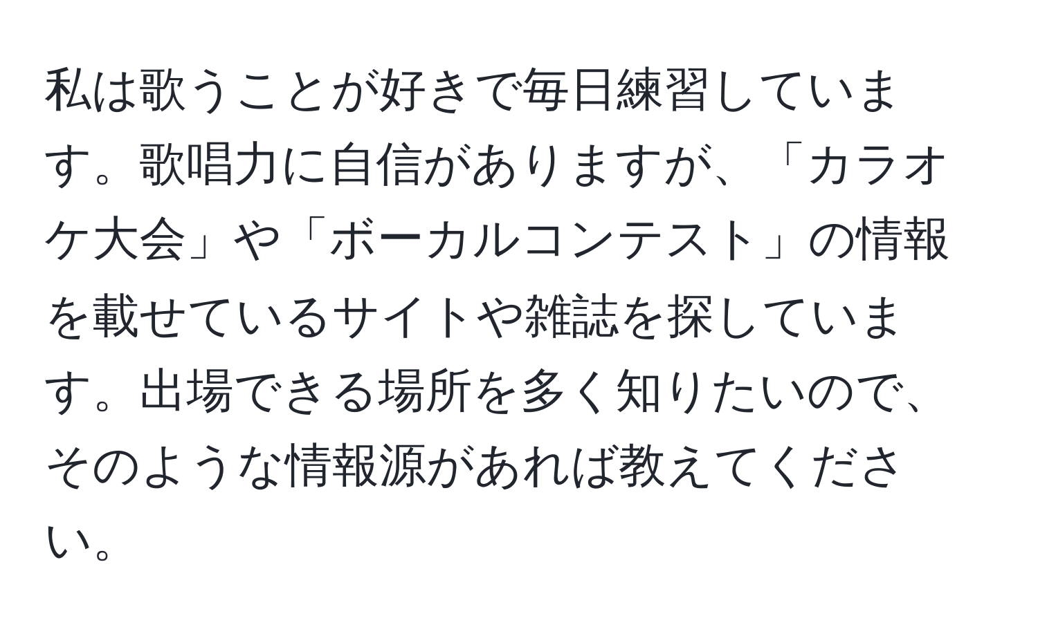 私は歌うことが好きで毎日練習しています。歌唱力に自信がありますが、「カラオケ大会」や「ボーカルコンテスト」の情報を載せているサイトや雑誌を探しています。出場できる場所を多く知りたいので、そのような情報源があれば教えてください。