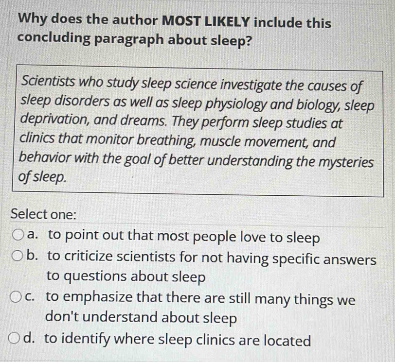 Why does the author MOST LIKELY include this
concluding paragraph about sleep?
Scientists who study sleep science investigate the causes of
sleep disorders as well as sleep physiology and biology, sleep
deprivation, and dreams. They perform sleep studies at
clinics that monitor breathing, muscle movement, and
behavior with the goal of better understanding the mysteries
of sleep.
Select one:
a. to point out that most people love to sleep
b. to criticize scientists for not having specific answers
to questions about sleep
c. to emphasize that there are still many things we
don't understand about sleep
d. to identify where sleep clinics are located