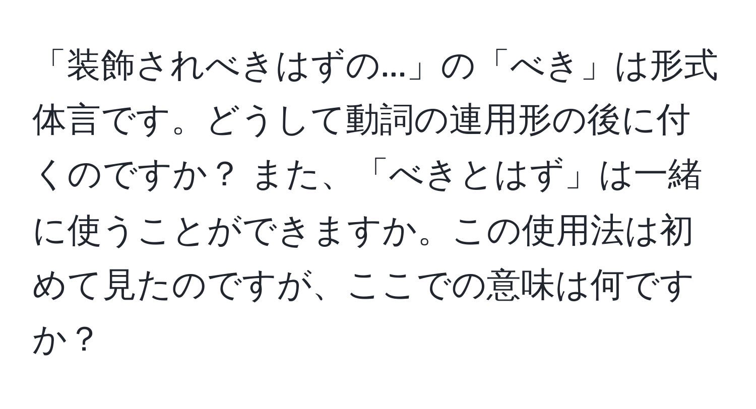 「装飾されべきはずの...」の「べき」は形式体言です。どうして動詞の連用形の後に付くのですか？ また、「べきとはず」は一緒に使うことができますか。この使用法は初めて見たのですが、ここでの意味は何ですか？