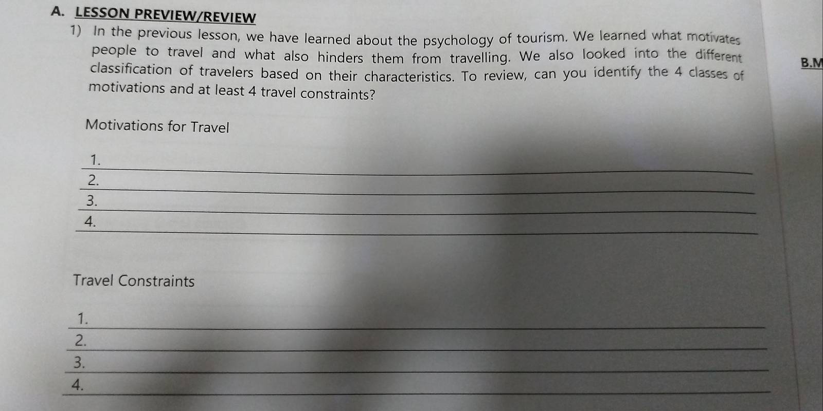 LESSON PREVIEW/REVIEW 
1) In the previous lesson, we have learned about the psychology of tourism. We learned what motivates 
people to travel and what also hinders them from travelling. We also looked into the different 
B.M 
classification of travelers based on their characteristics. To review, can you identify the 4 classes of 
motivations and at least 4 travel constraints? 
Motivations for Travel 
_ 
1. 
_ 
2. 
_ 
3. 
_ 
4. 
Travel Constraints 
_ 
1. 
_ 
2. 
3._ 
_ 
4.