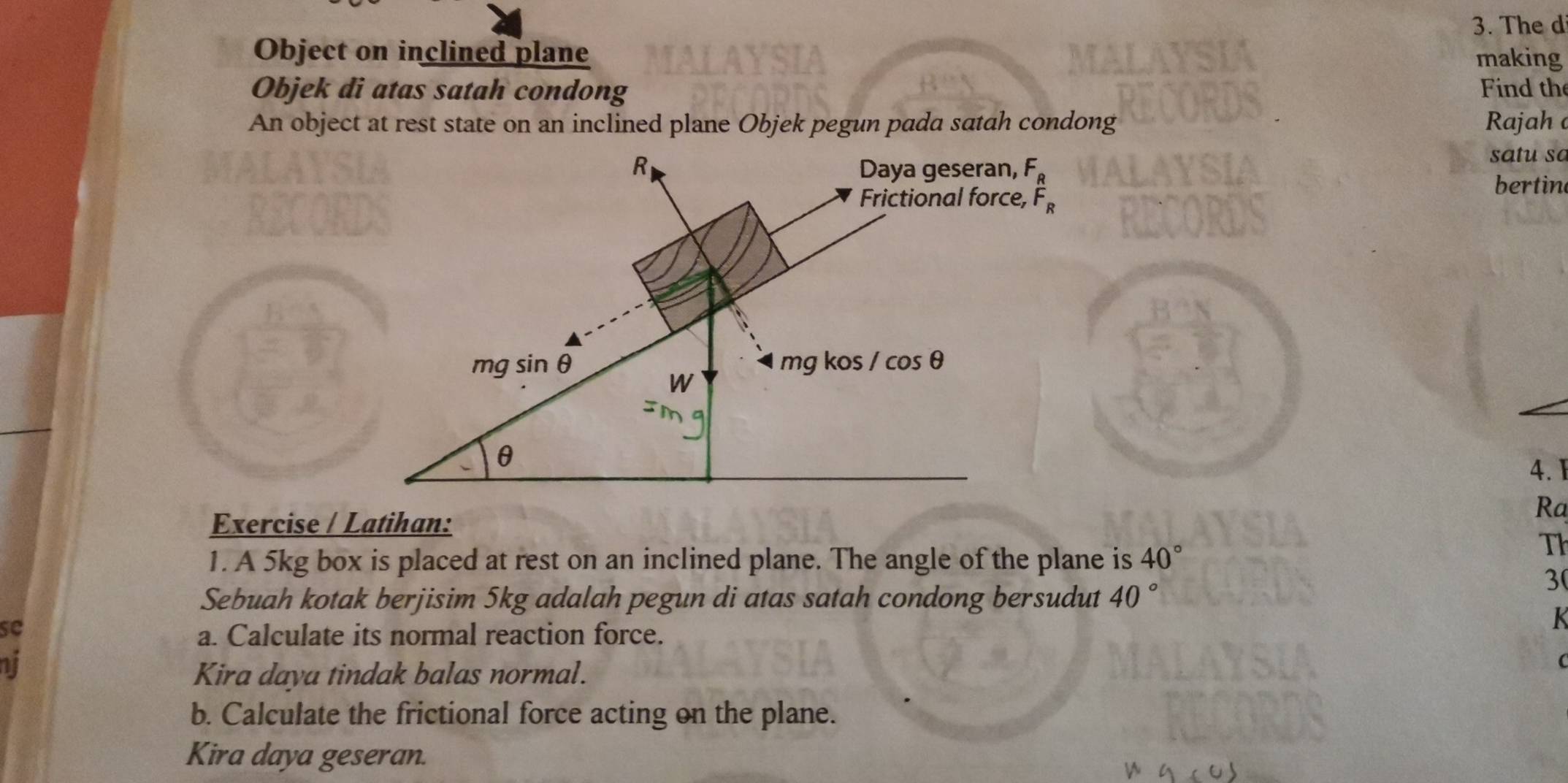 The di 
Object on inclined plane making 
Objek di atas satah condong Find the 
An object at rest state on an inclined plane Objek pegun pada satah condong Rajah a 
R Daya geseran, F_R
satu sa 
Frictional force, F_R
bertin 
mg sin θ mg kos /cos θ
W
θ
4. I 
Exercise / Latihan: 
Ra 
1. A 5kg box is placed at rest on an inclined plane. The angle of the plane is 40°
Th 
Sebuah kotak berjisim 5kg adalah pegun di atas satah condong bersudut 40°
3 
se 
K 
a. Calculate its normal reaction force. 
ni 
Kira daya tindak balas normal. 
( 
b. Calculate the frictional force acting on the plane. 
Kira daya geseran.