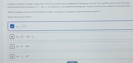 represented by this equation A phone company charges a base fee of $12 per month plus an additional charge per minute. The monthly phone cost C can be
C=12+a-m , where a is the additional charge per minute, and w is the number of minutes used
Which equation can be used to find the number of minutes a customer used if we know a and C?
Select the correct choice
A m= (|C-tr|)/r 
B m=(C-12)-a
C m=C-12a
D m= c/a -12