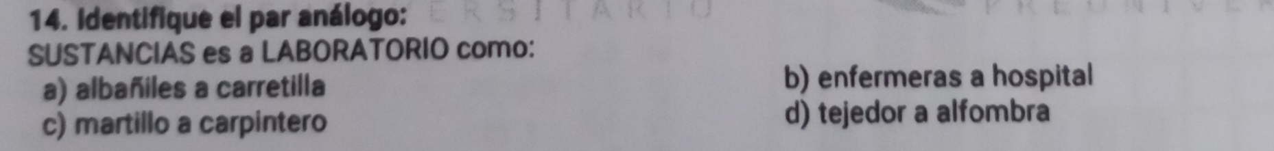 Identifique el par análogo:
SUSTANCIAS es a LABORATORIO como:
a) albañiles a carretilla b) enfermeras a hospital
c) martillo a carpintero d) tejedor a alfombra