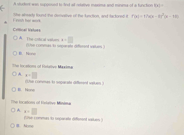 A student was supposed to find all relative maxima and minima of a function f(x)= _
She already found the derivative of the function, and factored it: f'(x)=17x(x-8)^2(x-18)
Finish her work.
Critical Values
A. The critical values: x=□
(Use commas to separate different values.)
B、 None
The locations of Relative Maxima:
A. x=□
(Use commas to separate different values.)
B. None
The locations of Relative Minima:
A. x=□
(Use commas to separate different values:)
B. None