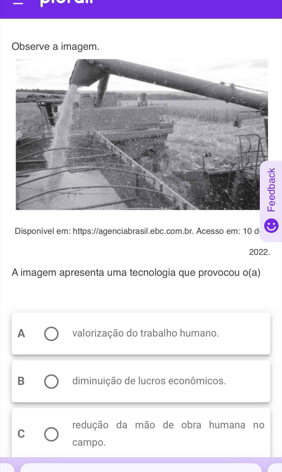 Observe a imagem.
Disponível em: https://agenciabrasil.ebc.com.br. Acesso em: 10 de
2022.
A imagem apresenta uma tecnologia que provocou o(a) I
A valorização do trabalho humano.
B diminuição de lucros econômicos.
redução da mão de obra humana no
C
campo.