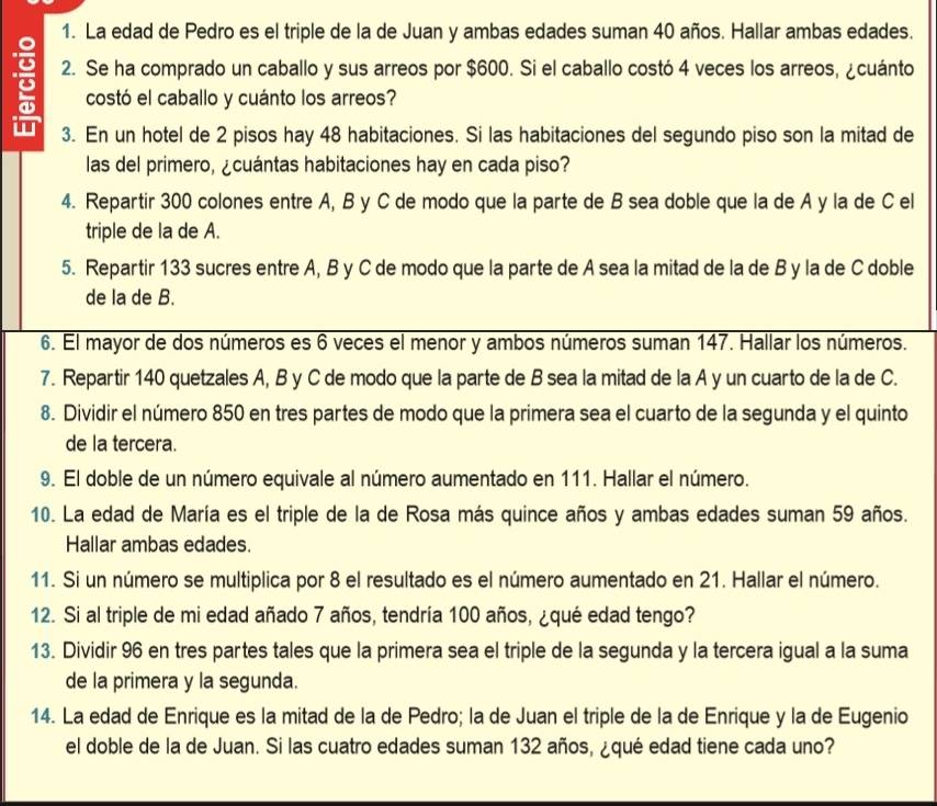 La edad de Pedro es el triple de la de Juan y ambas edades suman 40 años. Hallar ambas edades.
2. Se ha comprado un caballo y sus arreos por $600. Si el caballo costó 4 veces los arreos, ¿cuánto
costó el caballo y cuánto los arreos?
w 3. En un hotel de 2 pisos hay 48 habitaciones. Si las habitaciones del segundo piso son la mitad de
las del primero, ¿cuántas habitaciones hay en cada piso?
4. Repartir 300 colones entre A, B y C de modo que la parte de B sea doble que la de A y la de C el
triple de la de A.
5. Repartir 133 sucres entre A, B y C de modo que la parte de A sea la mitad de la de B y la de C doble
de la de B.
6. El mayor de dos números es 6 veces el menor y ambos números suman 147. Hallar los números.
7. Repartir 140 quetzales A, B y C de modo que la parte de B sea la mitad de la A y un cuarto de la de C.
8. Dividir el número 850 en tres partes de modo que la primera sea el cuarto de la segunda y el quinto
de la tercera.
9. El doble de un número equivale al número aumentado en 111. Hallar el número.
10. La edad de María es el triple de la de Rosa más quince años y ambas edades suman 59 años.
Hallar ambas edades.
11. Si un número se multiplica por 8 el resultado es el número aumentado en 21. Hallar el número.
12. Si al triple de mi edad añado 7 años, tendría 100 años, ¿qué edad tengo?
13. Dividir 96 en tres partes tales que la primera sea el triple de la segunda y la tercera igual a la suma
de la primera y la segunda.
14. La edad de Enrique es la mitad de la de Pedro; la de Juan el triple de la de Enrique y la de Eugenio
el doble de la de Juan. Si las cuatro edades suman 132 años, ¿qué edad tiene cada uno?