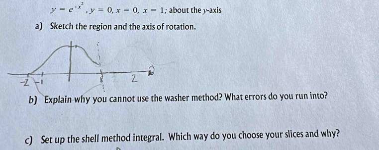 y=e^(-x^2), y=0, x=0, x=1; about the y-axis 
a) Sketch the region and the axis of rotation. 
b) Explain why you cannot use the washer method? What errors do you run into? 
c) Set up the shell method integral. Which way do you choose your slices and why?