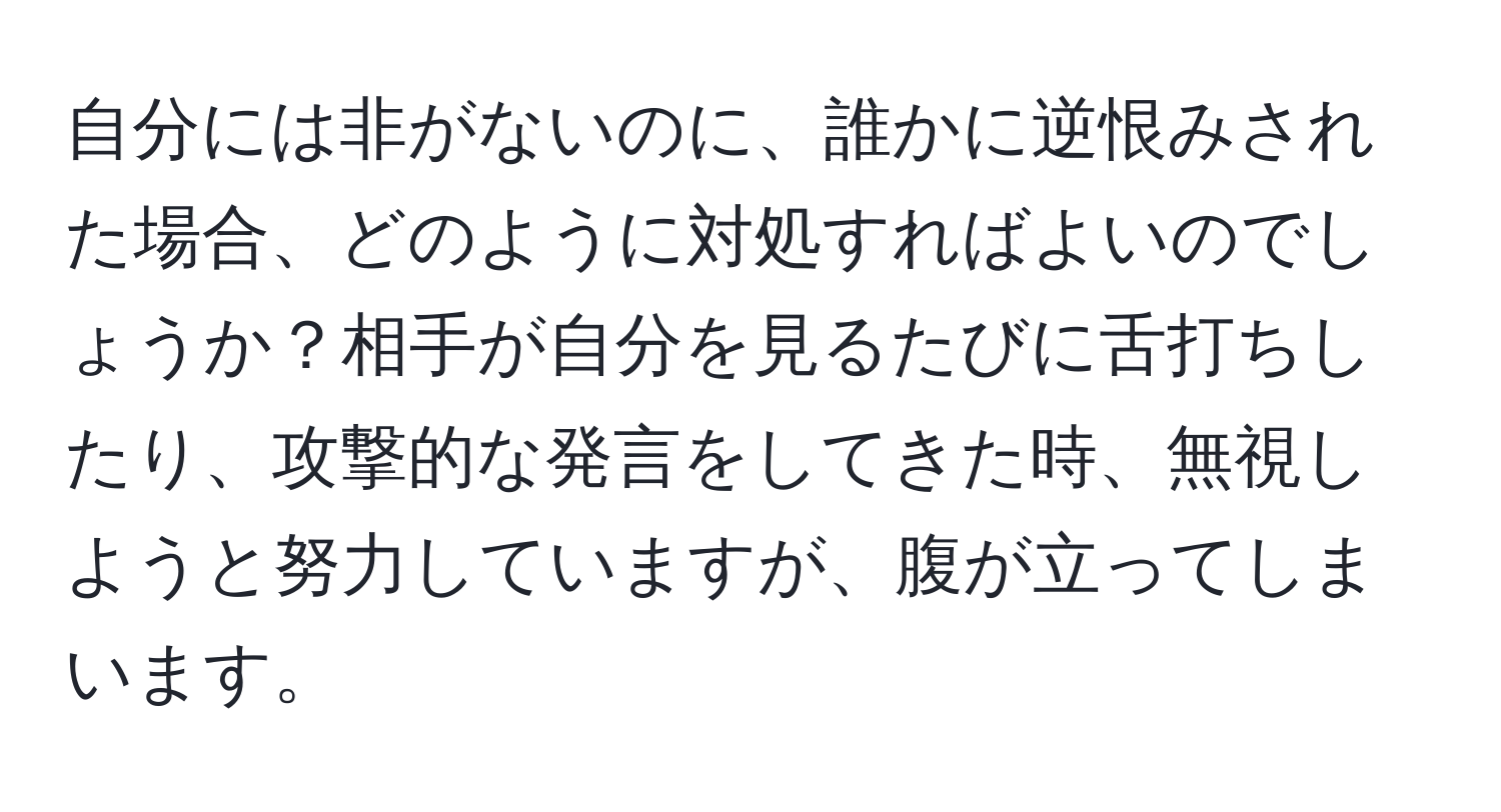 自分には非がないのに、誰かに逆恨みされた場合、どのように対処すればよいのでしょうか？相手が自分を見るたびに舌打ちしたり、攻撃的な発言をしてきた時、無視しようと努力していますが、腹が立ってしまいます。