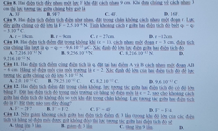 Hai điện tích đầy nhau một lực F khi đặt cách nhau 9 cm. Khi đưa chúng về cách nhau 3
m thì lực tương tác giữa chúng bây giờ là
A. 3F B. 9F7 C. 4F. D. 16F.
Câu 9. Hai điện tích điểm tích điện như nhau, đặt trong chân không cách nhau một đoạn r. Lực
đầy giữa chúng có độ lớn là F=2,5.10^(-6)N Tính khoảng cách r giữa hai điện tích đó biết q_1=q_2
=3.10^(-9)C.
A. r=18cm. B. r=9cm C. r=27cm. D. r=12cm.
Câu 10. Hai điện tích điểm đặt trong không khí (varepsilon =1) cách nhau một đoạn r=3cm điện tích
của chúng lần lượt là q_1=q_2=-9,6.10^(-13) ( C. Xác định độ lớn lực điện giữa hai điện tích đó.
A. 7,216.10^(-12)N B. 9.256.10^(-12)N. C. 8,216.10^(-12)N. D.
9,216.10^(-12)N.
Câu 11. Hai điện tích điểm cùng điện tích là q, đặt tại hai điểm A và B cách nhau một đoạn AB
=6cm 1. Hằng số điện môi của môi trường là varepsilon =2 Xác định độ lớn của hai điện tích đó đề lực
tương tác giữa chúng có độ lớn 5.10^(-12)N.
A. 2,0.10^(-12)C. B. 79,25.10^(-12)C. C. 8,2.10^(-12)C. D. 9,6.10^(-12)C
Câu 12. Hai điện tích điểm đặt trong chân không, lực tương tác giữa hai điện tích đó có độ lớn
bằng F. Đặt hai điện tích đó trong môi trường có hăng sổ điện môi là varepsilon =2 , sao cho khoảng cách
giữa hai điện tích đó không đồi so với khi đặt trong chân không. Lực tương tác giữa hai điện tích
đó là F Hệ thức nào sau đây đúng?
A. F^,=2F7 B. F^,=F/2. C. F^,=4F. D. F^,=F/4.
Câu 13. Nếu giảm khoảng cách giữa hai điện tích điểm đi 3 lần (trong khi độ lớn của các điện
tích và hăng số điện môi được giữ không đôi) thì lực tương tác giữa hai điện tích đó sẽ
A. tăng lên 3 lần. B. giảm đi 3 lân C. tăng lên 9 lân. D.