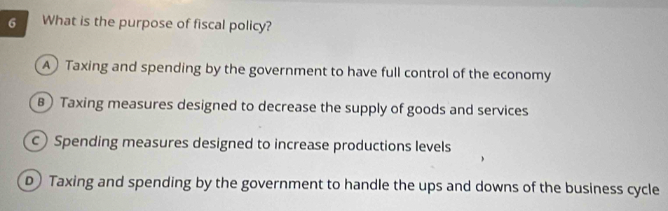 What is the purpose of fiscal policy?
A) Taxing and spending by the government to have full control of the economy
B) Taxing measures designed to decrease the supply of goods and services
c)Spending measures designed to increase productions levels
D) Taxing and spending by the government to handle the ups and downs of the business cycle