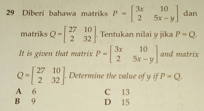 Diberi bahawa matriks P=beginbmatrix 3x&10 2&5x-yendbmatrix dan
matriks Q=beginbmatrix 27&10 2&32endbmatrix. Tentukan nilai y jika P=Q. 
It is given that matrix P=beginbmatrix 3x&10 2&5x-yendbmatrix and matrix
Q=beginbmatrix 27&10 2&32endbmatrix. Determine the value of y if P=Q.
A 6 C 13
B 9 D 15