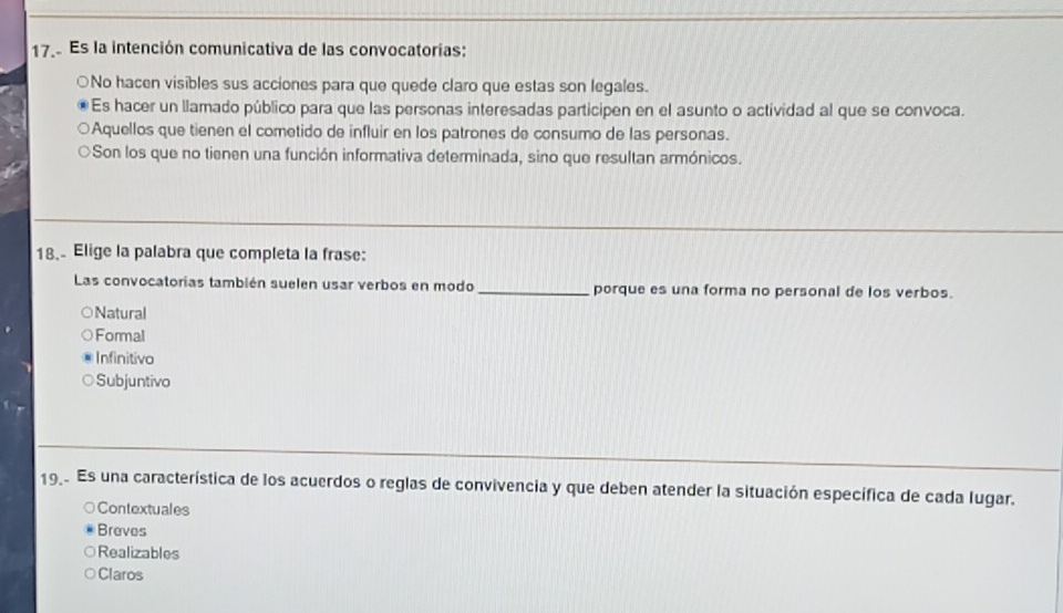 Es la intención comunicativa de las convocatorias:
○No hacen visibles sus acciones para que quede claro que estas son legales.
Es hacer un llamado público para que las personas interesadas participen en el asunto o actividad al que se convoca.
Aquellos que tienen el cometido de influir en los patrones de consumo de las personas.
Son los que no tienen una función informativa determinada, sino que resultan armónicos.
18. Elige la palabra que completa la frase:
Las convocatorias también suelen usar verbos en modo _porque es una forma no personal de los verbos.
Natural
Formal
Infinitivo
Subjuntivo
19 Es una característica de los acuerdos o reglas de convivencia y que deben atender la situación específica de cada lugar.
Contextuales
Breves
Realizables
Claros