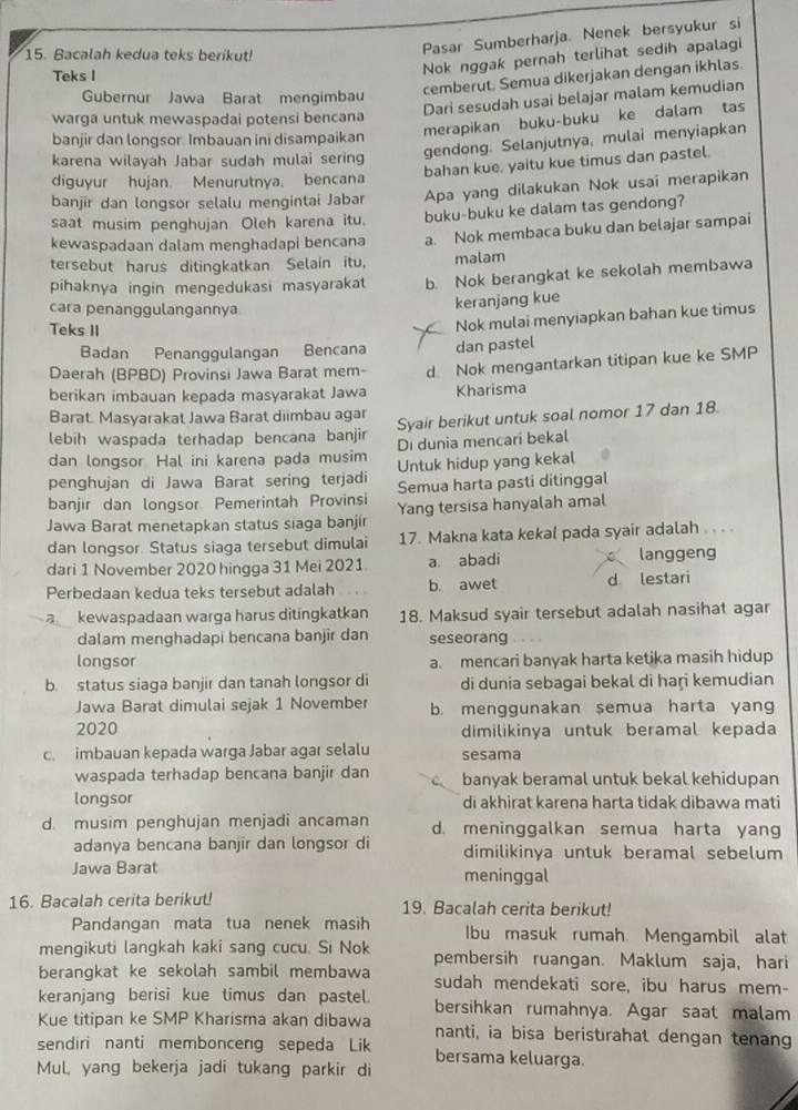 Bacalah kedua teks berikut!
Pasar Sumberharja. Nenek bersyukur si
Teks I
Nok nggak pernah terlihat sedih apalagi
cemberut. Semua dikerjakan dengan ikhlas.
Gubernur Jawa Barat mengimbau
Dari sesudah usai belajar malam kemudian
warga untuk mewaspadai potensi bencana
merapikan buku-buku ke dalam tas
banjir dan longsor. Imbauan ini disampaikan
karena wilayah Jabar sudah mulai sering
gendong. Selanjutnya, mulai menyiapkan
bahan kue, yaitu kue timus dan pastel.
diguyur hujan. Menurutnya. bencana
banjir dan longsor selalu mengintai Jabar Apa yang dilakukan Nok usai merapikan
saat musim penghujan Oleh karena itu. buku-buku ke dalam tas gendong?
kewaspadaan dalam menghadapi bencana a. Nok membaca buku dan belajar sampai
tersebut harus ditingkatkan. Selain itu, malam
pihaknya ingin mengedukasi masyarakat b. Nok berangkat ke sekolah membawa
cara penanggulangannya
keranjang kue
Teks II
Nok mulai menyiapkan bahan kue timus
Badan Penanggulangan Bencana dan pastel
Daerah (BPBD) Provinsi Jawa Barat mem- d Nok mengantarkan titipan kue ke SMP
berikan imbauan kepada masyarakat Jawa Kharisma
Barat. Masyarakat Jawa Barat diimbau agar
lebih waspada terhadap bencana banjir Syair berikut untuk soal nomor 17 dan 18.
dan longsor Hal ini karena pada musim Di dunia mencari bekal
penghujan di Jawa Barat sering terjadi Untuk hidup yang kekal
banjir dan longsor. Pemerintah Provinsi Semua harta pasti ditinggal
Jawa Barat menetapkan status siaga banjir Yang tersisa hanyalah amal
dan longsor. Status siaga tersebut dimulai 17. Makna kata kekal pada syair adalah .. . .
dari 1 November 2020 hingga 31 Mei 2021. a abadi langgeng
Perbedaan kedua teks tersebut adalah b. awet d lestari
a kewaspadaan warga harus ditingkatkan 18. Maksud syair tersebut adalah nasihat agar
dalam menghadapi bencana banjir dan seseorang
longsor a. mencari banyak harta ketika masih hidup
b. status siaga banjir dan tanah longsor di di dunia sebagai bekal di haṛi kemudian
Jawa Barat dimulai sejak 1 November b. menggunakan semua harta yang
2020 dimilikinya untuk beramal kepada
c. imbauan kepada warga Jabar agar selalu sesama
waspada terhadap bencana banjir dan banyak beramal untuk bekal kehidupan
longsor di akhirat karena harta tidak dibawa mati
d. musim penghujan menjadi ancaman d. meninggalkan semua harta yang
adanya bencana banjir dan longsor di dimilikinya untuk beramal sebelum
Jawa Barat meninggal
16. Bacalah cerita berikut! 19. Bacalah cerita berikut!
Pandangan mata tua nenek masih Ibu masuk rumah. Mengambil alat
mengikuti langkah kaki sang cucu. Si Nok pembersih ruangan. Maklum saja, hari
berangkat ke sekolah sambil membawa sudah mendekati sore, ibu harus mem-
keranjang berisi kue timus dan pastel. bersihkan rumahnya. Agar saat malam
Kue titipan ke SMP Kharisma akan dibawa nanti, ia bisa beristırahat dengan tenang
sendiri nanti membonceng sepeda Lik bersama keluarga.
Mul, yang bekerja jadi tukang parkir di