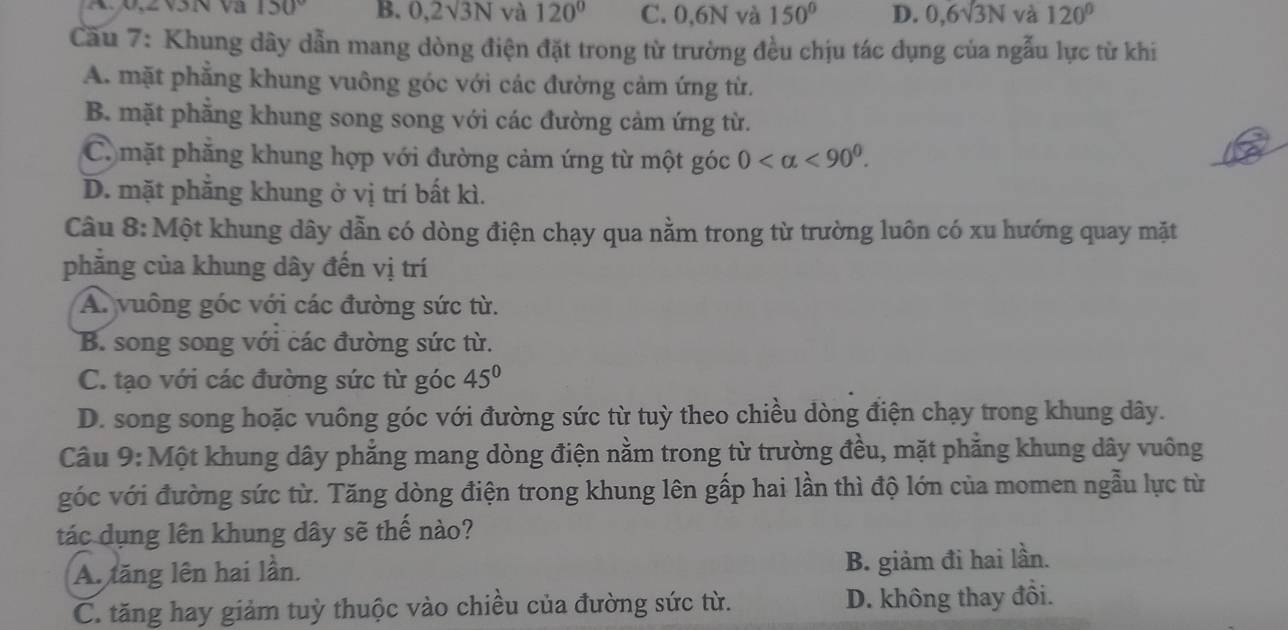 A. 0, 2V5N và 150° B. 0,2surd 3N và 120° C. 0,6N và 150° D. 0, 6sqrt(3)N và 120°
Cău 7: Khung dây dẫn mang dòng điện đặt trong từ trường đều chịu tác dụng của ngẫu lực từ khi
A. mặt phẳng khung vuông góc với các đường cảm ứng từ.
B. mặt phẳng khung song song với các đường cảm ứng từ.
C. mặt phăng khung hợp với đường cảm ứng từ một góc 0 <90^0.
D. mặt phăng khung ở vị trí bất kì.
Câu 8: Một khung dây dẫn có dòng điện chạy qua nằm trong từ trường luôn có xu hướng quay mặt
phẳng của khung dây đến vị trí
A. vuông góc với các đường sức từ.
B. song song với các đường sức từ.
C. tạo với các đường sức từ góc 45°
D. song song hoặc vuông góc với đường sức từ tuỳ theo chiều dòng điện chạy trong khung dây.
Câu 9: Một khung dây phẳng mang dòng điện nằm trong từ trường đều, mặt phăng khung dây vuông
góc với đường sức từ. Tăng dòng điện trong khung lên gấp hai lần thì độ lớn của momen ngẫu lực từ
tác dụng lên khung dây sẽ thế nào?
A. tăng lên hai lần. B. giảm đi hai lần.
C. tăng hay giảm tuỳ thuộc vào chiều của đường sức từ. D. không thay đổi.