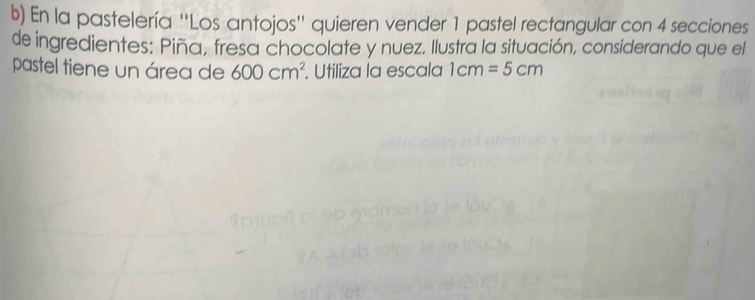 En la pastelería ''Los antojos'' quieren vender 1 pastel rectangular con 4 secciones 
de ingredientes: Piña, fresa chocolate y nuez. Ilustra la situación, considerando que el 
pastel tiene un área de 600cm^2. Utiliza la escala 1cm=5cm