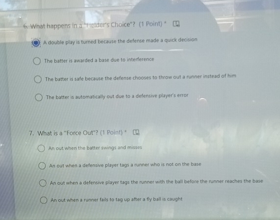 What happens in a “Helder’s Choice”? (1 Point) “
A double play is turned because the defense made a quick decision
The batter is awarded a base due to interference
The batter is safe because the defense chooses to throw out a runner instead of him
The batter is automatically out due to a defensive player's error
7. What is a "Force Out"? (1 Point) *
An out when the batter swings and misses
An out when a defensive player tags a runner who is not on the base
An out when a defensive player tags the runner with the ball before the runner reaches the base
An out when a runner fails to tag up after a fly ball is caught