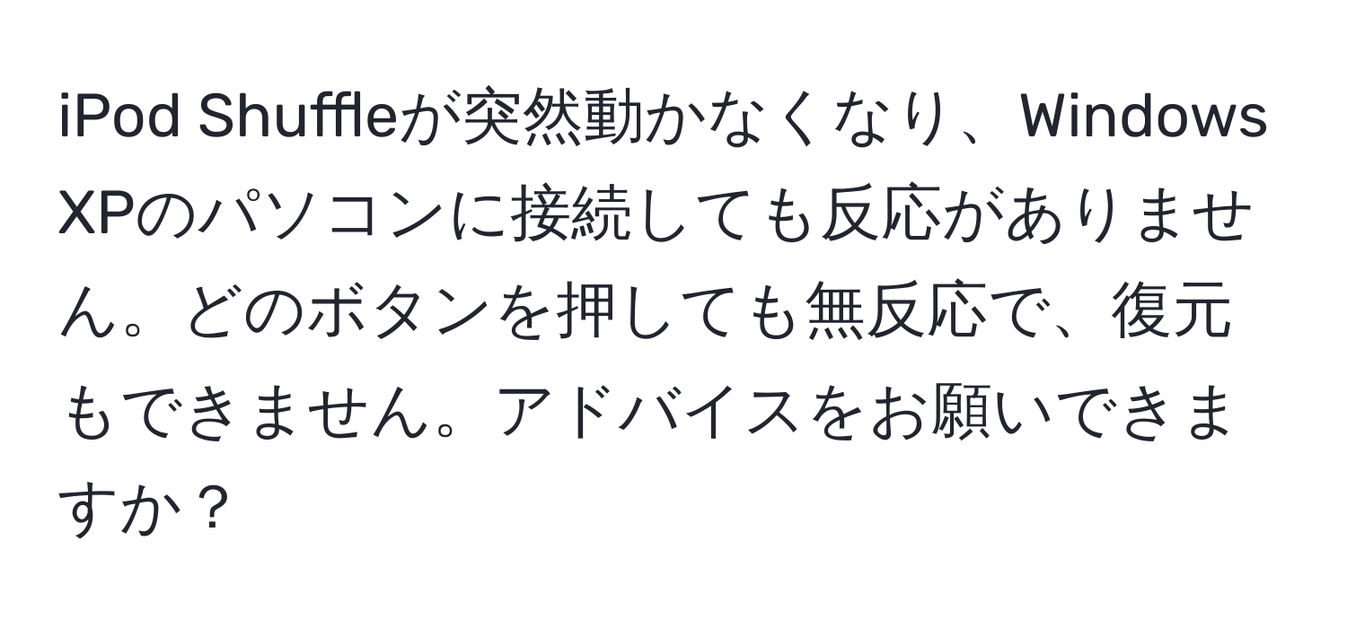 iPod Shuffleが突然動かなくなり、Windows XPのパソコンに接続しても反応がありません。どのボタンを押しても無反応で、復元もできません。アドバイスをお願いできますか？