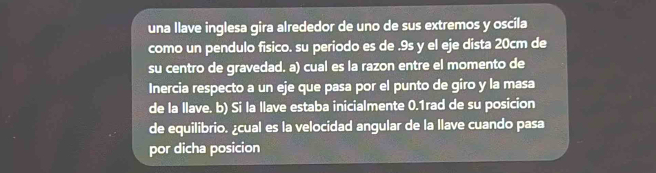 una llave inglesa gira alrededor de uno de sus extremos y oscila 
como un pendulo fisico. su periodo es de . 9s y el eje dista 20cm de 
su centro de gravedad. a) cual es la razon entre el momento de 
Inercia respecto a un eje que pasa por el punto de giro y la masa 
de la llave. b) Si la llave estaba inicialmente 0.1rad de su posicion 
de equilibrio. ¿cual es la velocidad angular de la llave cuando pasa 
por dicha posicion