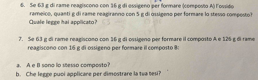 Se 63 g di rame reagiscono con 16 g di ossigeno per formare (composto A) l’ossido 
rameico, quanti g di rame reagiranno con 5 g di ossigeno per formare lo stesso composto? 
Quale legge hai applicato? 
7. Se 63 g di rame reagiscono con 16 g di ossigeno per formare il composto A e 126 g di rame 
reagiscono con 16 g di ossigeno per formare il composto B: 
a. A e B sono lo stesso composto? 
b. Che legge puoi applicare per dimostrare la tua tesi?