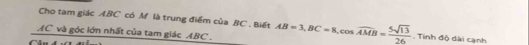 Cho tam giác ABC có M là trung điểm của BC. Biết AB=3, BC=8, cos widehat AMB= 5sqrt(13)/26 . Tính độ dài cạnh
AC và góc lớn nhất của tam giác ABC. 
Câu