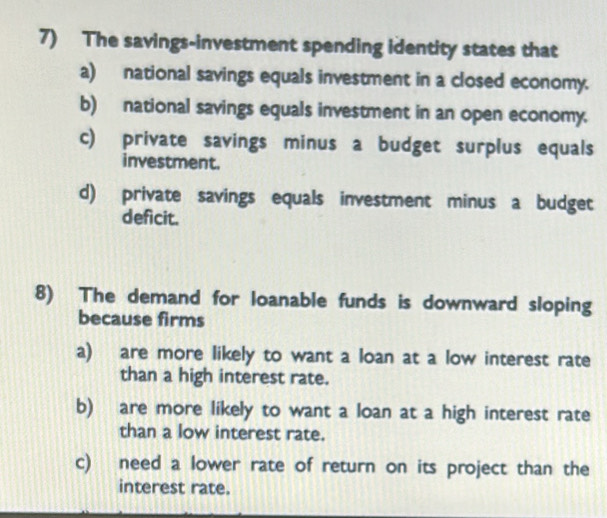 The savings-investment spending identity states that
a) national savings equals investment in a closed economy.
b) national savings equals investment in an open economy.
c) private savings minus a budget surplus equals
investment.
d) private savings equals investment minus a budget
deficit.
8) The demand for loanable funds is downward sloping
because firms
a) are more likely to want a loan at a low interest rate
than a high interest rate.
b) are more likely to want a loan at a high interest rate
than a low interest rate.
c) need a lower rate of return on its project than the
interest rate.