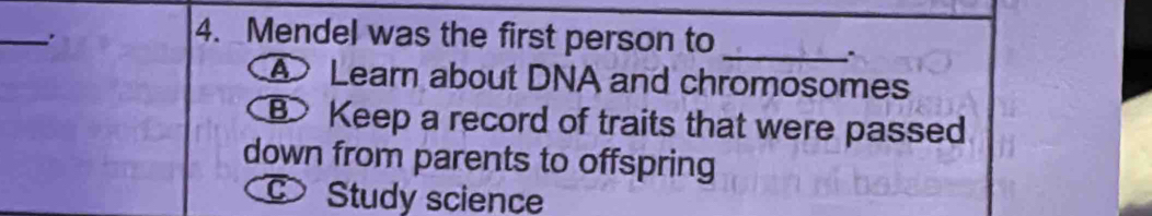 Mendel was the first person to_
④ Learn about DNA and chromosomes
B Keep a record of traits that were passed
down from parents to offspring
Study science