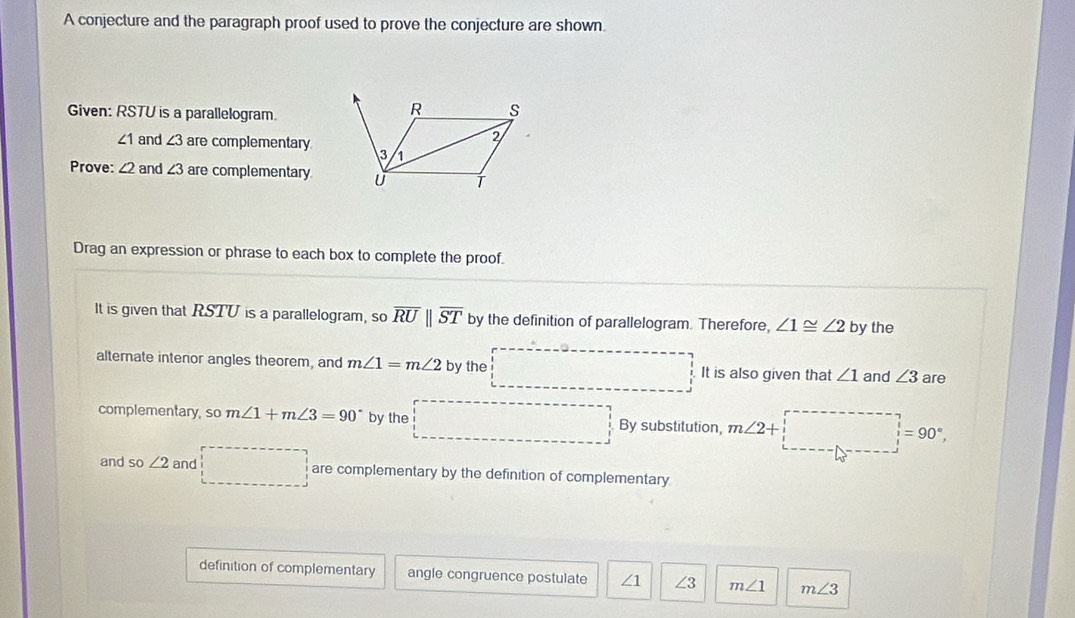 A conjecture and the paragraph proof used to prove the conjecture are shown. 
Given: RSTU is a parallelogram.
∠ 1 and ∠ 3 are complementary 
Prove: ∠ 2 and ∠ 3 are complementary 
Drag an expression or phrase to each box to complete the proof. 
It is given that RSTU is a parallelogram, so overline RUparallel overline ST by the definition of parallelogram. Therefore, ∠ 1≌ ∠ 2 by the 
alternate intenor angles theorem, and m∠ 1=m∠ 2 by the It is also given that ∠ 1 and ∠ 3 are 
complementary, so m∠ 1+m∠ 3=90° by the By substitution, m∠ 2+ =90°
and SC ∠ 2 and are complementary by the definition of complementary 
definition of complementary angle congruence postulate ∠ 1 ∠ 3 m∠ 1 m∠ 3