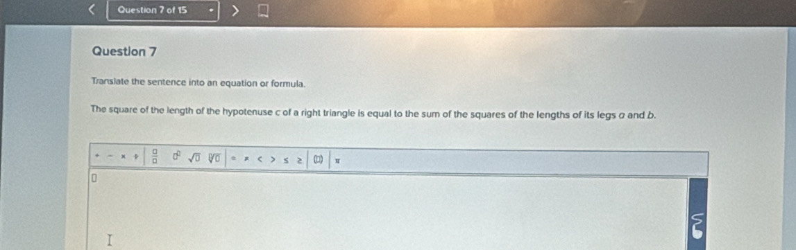 Translate the sentence into an equation or formula. 
The square of the length of the hypotenuse c of a right triangle is equal to the sum of the squares of the lengths of its legs σ and b. 
D  □ /□   c^(□) sqrt(0) sqrt(□ ) < 
<tex>0 (D) N