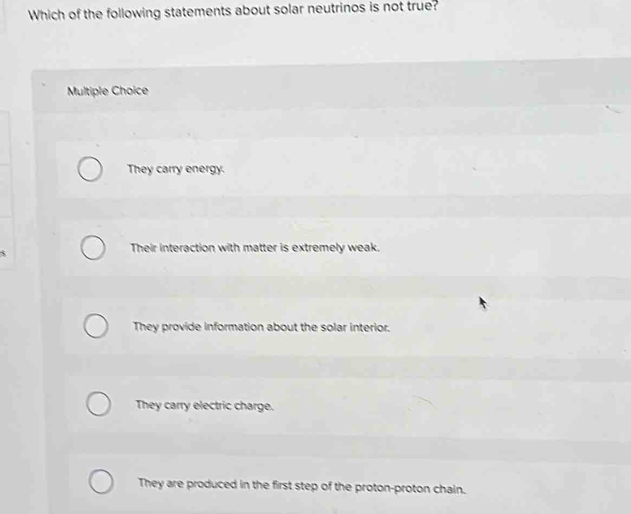 Which of the following statements about solar neutrinos is not true?
Multiple Choice
They carry energy.
S
Their interaction with matter is extremely weak.
They provide information about the solar interior.
They carry electric charge.
They are produced in the first step of the proton-proton chain.