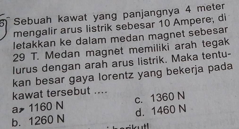 Sebuah kawat yang panjangnya 4 meter
mengalir arus listrik sebesar 10 Ampere, di
letakkan ke dalam medan magnet sebesar
29 T. Medan magnet memiliki arah tegak
lurus dengan arah arus listrik. Maka tentu-
kan besar gaya lorentz yang bekerja pada
kawat tersebut ....
a 1160 N c. 1360 N
b. 1260 N d. 1460 N
rikutl