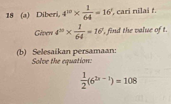 18 (a) Diberi, 4^(10)*  1/64 =16^t , cari nilai t. 
Given 4^(10)*  1/64 =16^t , find the value of t. 
(b) Selesaikan persamaan: 
Solve the equation:
 1/2 (6^(2x-1))=108