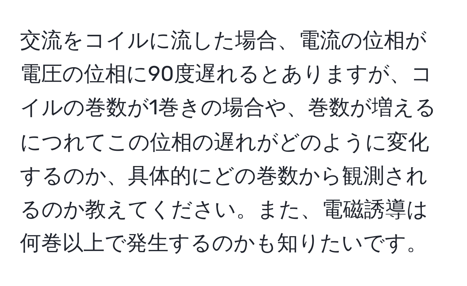 交流をコイルに流した場合、電流の位相が電圧の位相に90度遅れるとありますが、コイルの巻数が1巻きの場合や、巻数が増えるにつれてこの位相の遅れがどのように変化するのか、具体的にどの巻数から観測されるのか教えてください。また、電磁誘導は何巻以上で発生するのかも知りたいです。