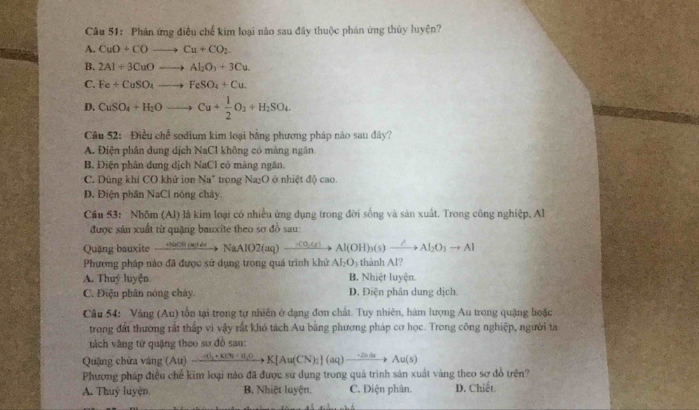 Phản ứng điều chế kim loại nào sau đầy thuộc phản ứng thủy luyện?
A. CuO+COto Cu+CO_2.
B. 2Al+3CuOto Al_2O_3+3Cu.
C. Fe+CuSO_4to FeSO_4+Cu.
D. CuSO_4+H_2Oto Cu+ 1/2 O_2+H_2SO_4.
Câu 52: Điều chế sodium kim loại bằng phương pháp nào sau dây?
A. Điện phân dung dịch NaCl không có màng ngăn
B. Điện phân dung dịch NaCl có màng ngăn.
C. Dũng khí CO khử ion Na* trong Na₂O ở nhiệt độ cao.
D. Điện phân NaCl nóng chảy.
Cầu 53:  Nhôm (Al) là kim loại có nhiều ứng dụng trong đời sống và sản xuất. Trong công nghiệp, Al
được sản xuất từ quặng bauxite theo sơ đồ sau:
Quặng bauxite _ +100π (ac)de NaAlO2(aq) _ ,CO_2(g) Al(OH)_3(s)xrightarrow ?Al_2O_3to Al
Phương pháp nào đã được sử dụng trong quá trình khử Al_2O_3 thành Al?
A. Thuỷ luyện B. Nhiệt luyện.
C. Điện phân nóng chảy D. Điện phân dung dịch.
Câu 54: Vàng (Au) tồn tại trong tự nhiên ở dạng đơn chất. Tuy nhiên, hàm lượng Au trong quặng hoặc
trong đất thường rất thấp vì vậy rất khó tách Au bằng phương pháp cơ học. Trong công nghiệp, người ta
tách vàng từ quặng theo sơ đồ sau:
Quậng chứa vàng (Au) to K[Au(CN)_2](aq)to Au(s)
Phương pháp điều chế kim loại nào đã được sử dụng trong quá trình sản xuất vàng theo sơ đồ trên?
A. Thuý luyện B. Nhiệt luyện. C. Điện phân. D. Chiết