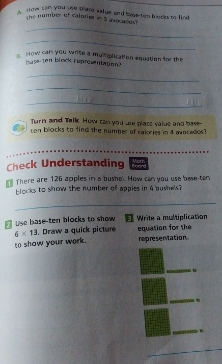 How can you use place value and base-ten blocks to find 
the number of calories in 3 avocados? 
_ 
_ 
B. How can you write a multiplication equation for the 
base-ten block representation? 
_ 
_ 
_ 
Turn and Talk How can you use place value and base- 
ten blocks to find the number of calories in 4 avocados? 
Check Understanding Board Math 
There are 126 apples in a bushel. How can you use base-ten 
blocks to show the number of apples in 4 bushels? 
_ 
_ 
_ 
Use base-ten blocks to show 3 Write a multiplication
6* 13. Draw a quick picture equation for the 
to show your work. representation. 

_ 
_