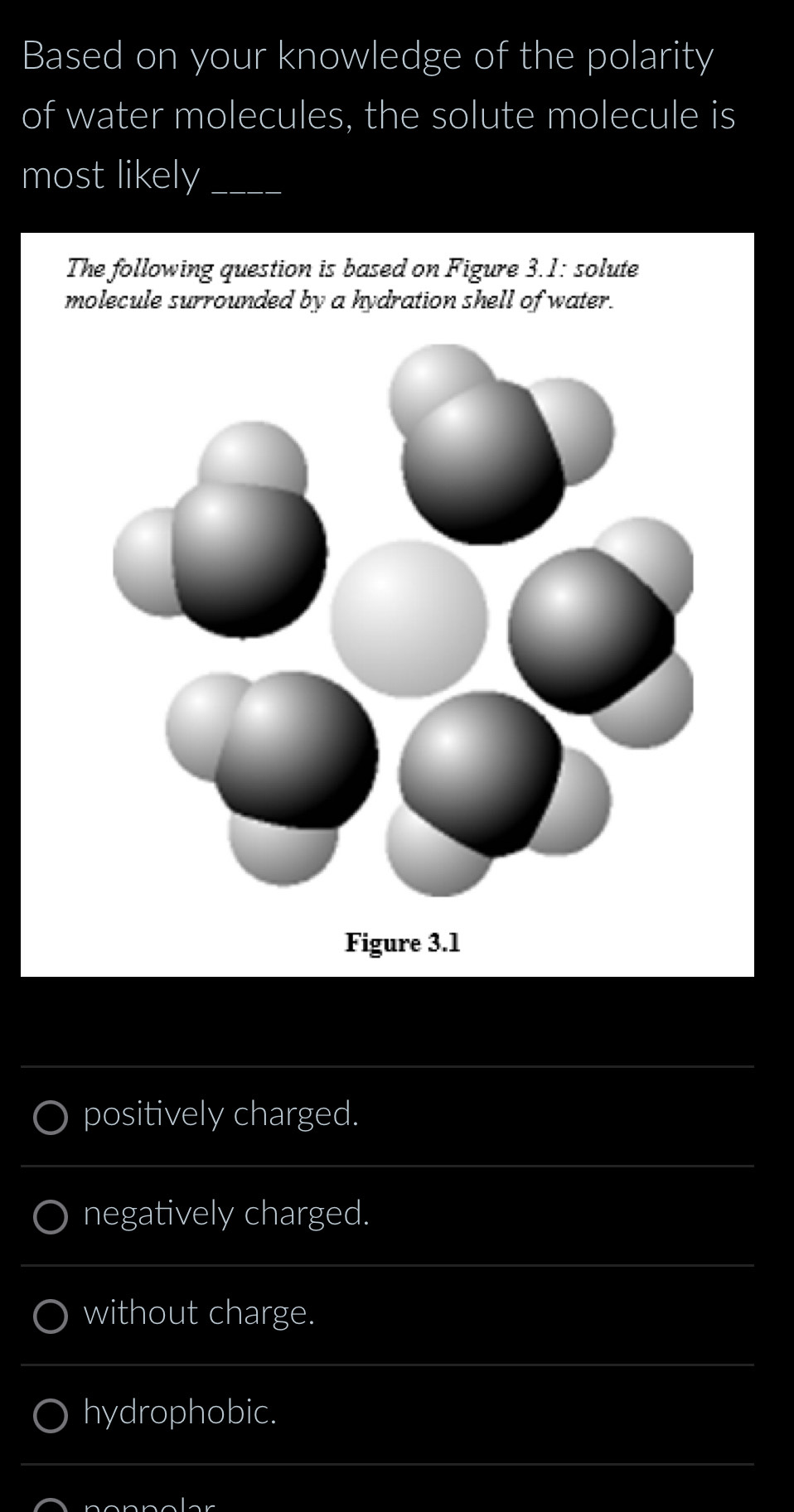 Based on your knowledge of the polarity
of water molecules, the solute molecule is
most likely_
The following question is based on Figure 3.1: solute
molecule surrounded by a hydration shell of water.
Figure 3.1
_
positively charged.
_
negatively charged.
_
without charge.
_
hydrophobic.
_