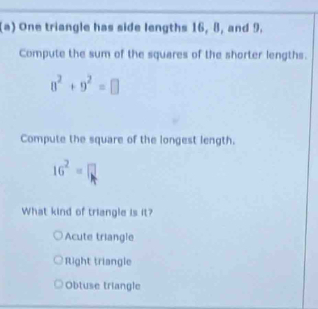 One triangle has side lengths 16, 8, and 9,
Compute the sum of the squares of the shorter lengths.
8^2+9^2=□
Compute the square of the longest length.
16^2=□
What kind of triangle is it?
Acute triangle
Right triangle
Obtuse triangle