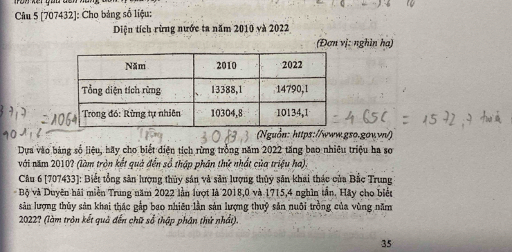 ron ker guu den 
* Câu 5 [707432]: Cho bảng số liệu: 
Diện tích rừng nước ta năm 2010 và 2022
(Đơn vị: nghìn ha) 
Nguồn: https://www.gso.gov.vn/) 
Dựa vào bảng số liệu, hãy cho biết diện tích rừng trồng năm 2022 tăng bao nhiêu triệu ha so 
với năm 2010? (làm tròn kết quả đến số thập phân thứ nhất của triệu ha). 
Câu 6 [707433]: Biết tổng sản lượng thủy sản và sản lượng thủy sản khai thác của Bắc Trung 
Bộ và Duyên hải miền Trung năm 2022 lần lượt là 2018, 0 và 1715, 4 nghìn tần. Hãy cho biết 
sản lượng thủy sản khai thác gấp bao nhiêu lần sản lượng thuỷ sản nuôi trồng của vùng năm
2022? (làm tròn kết quả đến chữ số thập phân thử nhất). 
35