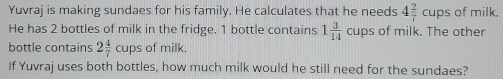 Yuvraj is making sundaes for his family. He calculates that he needs 4 2/7 cups of milk. 
He has 2 bottles of milk in the fridge. 1 bottle contains 1 3/14 cups of milk. The other 
bottle contains 2 4/7 cupsofmilk
If Yuvraj uses both bottles, how much milk would he still need for the sundaes?