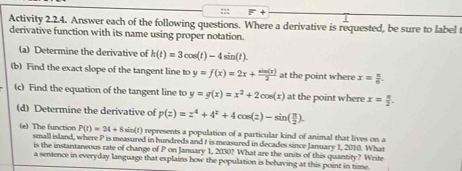 + 
Activity 2.2.4. Answer each of the following questions. Where a derivative is requested, be sure to label t 
derivative function with its name using proper notation. 
(a) Determine the derivative of h(t)=3cos (t)-4sin (t). 
(b) Find the exact slope of the tangent line to y=f(x)=2x+ sin (x)/2  at the point where x= π /6 . 
(c) Find the equation of the tangent line to y=g(x)=x^2+2cos (x) at the point where x= π /2 . 
(d) Determine the derivative of p(z)=z^4+4^z+4cos (z)-sin ( π /2 ). 
(e) The function P(t)=24+8sin ( represents a population of a particular kind of animal that lives on a 
small island, where P is measured in hundreds and I is measured in decades since January 1, 2010. What 
is the instantaneous rate of change of P on January 1, 2030? What are the units of this quantity? Write 
a sentence in everyday language that explains how the population is behaving at this point in time.