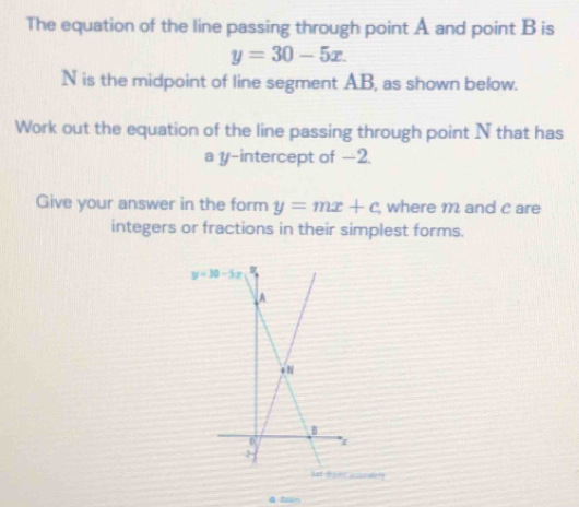 The equation of the line passing through point A and point B is
y=30-5x.
N is the midpoint of line segment AB, as shown below.
Work out the equation of the line passing through point N that has
a y-intercept of -2.
Give your answer in the form y=mx+c where m and c are
integers or fractions in their simplest forms.
es aseaten!