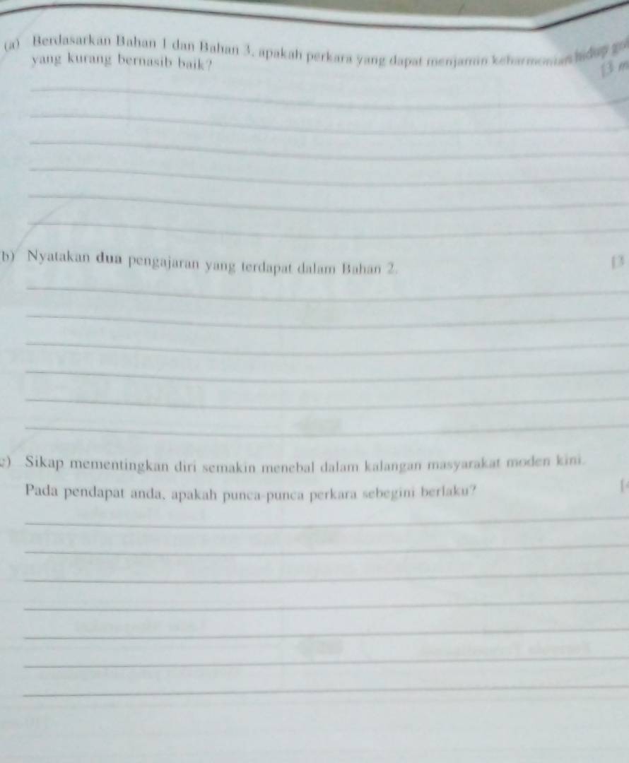 Berdasarkan Bahan 1 dan Bahan 3. apakah perkara yang dapat menjamin keharmomanhidup go 
yang kurang bernasib baik? 
_
β m
_ 
_ 
_ 
_ 
_ 
b) Nyatakan dua pengajaran yang terdapat dalam Bahan 2.
13
_ 
_ 
_ 
_ 
_ 
_ 
) Sikap mementingkan diri semakin menebal dalam kalangan masyarakat moden kini. 
Pada pendapat anda, apakah punca-punca perkara sebegini berlaku? 
_ 
_ 
_ 
_ 
_ 
_ 
_