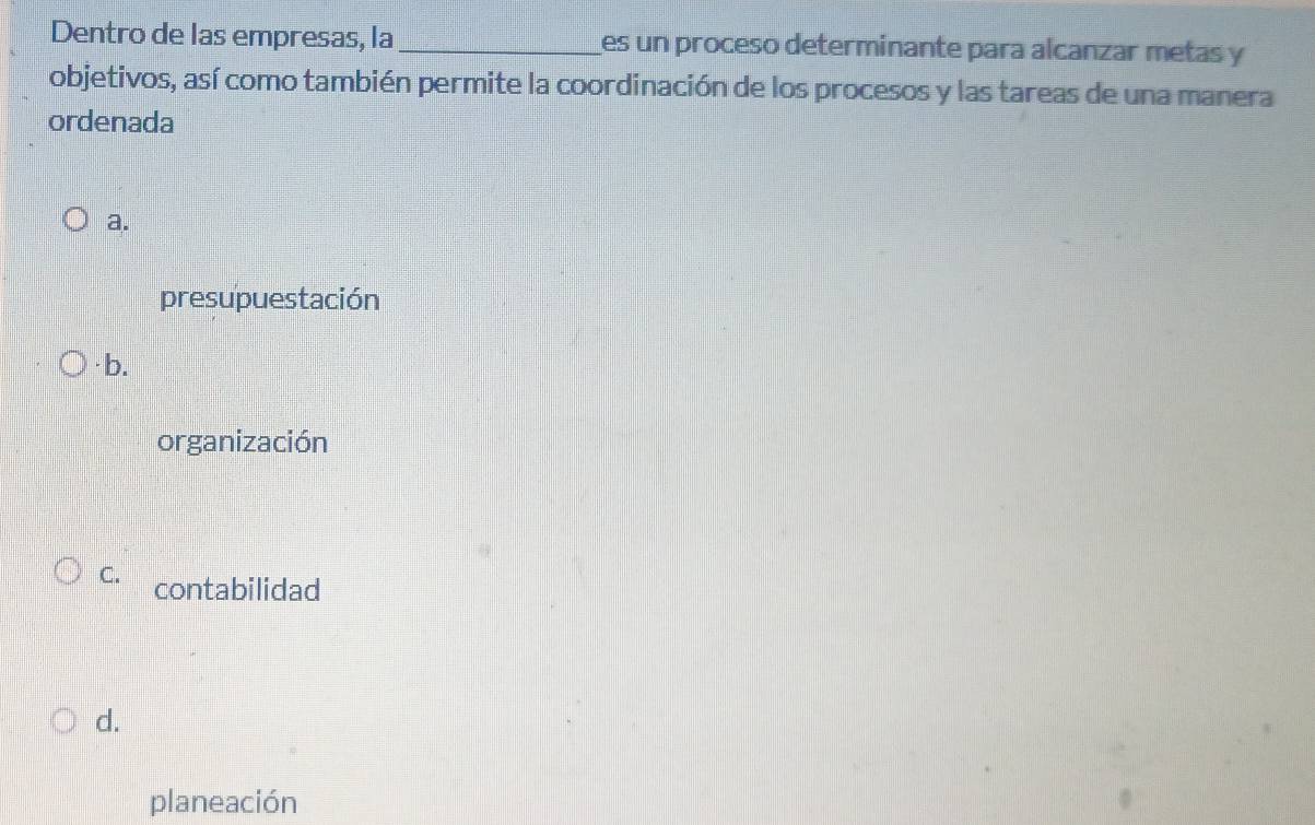 Dentro de las empresas, la _es un proceso determinante para alcanzar metas y
objetivos, así como también permite la coordinación de los procesos y las tareas de una manera
ordenada
a.
presupuestación
· b.
organización
C. contabilidad
d.
planeación