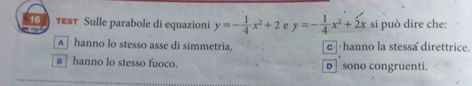 tEST Sulle parabole di equazioni y=- 1/4 x^2+2 e y=- 1/4 x^2+2x si può dire che:
A hanno lo stesso asse di simmetria. c hanno la stessa direttrice.
в hanno lo stesso fuoco. D sono congruenti.