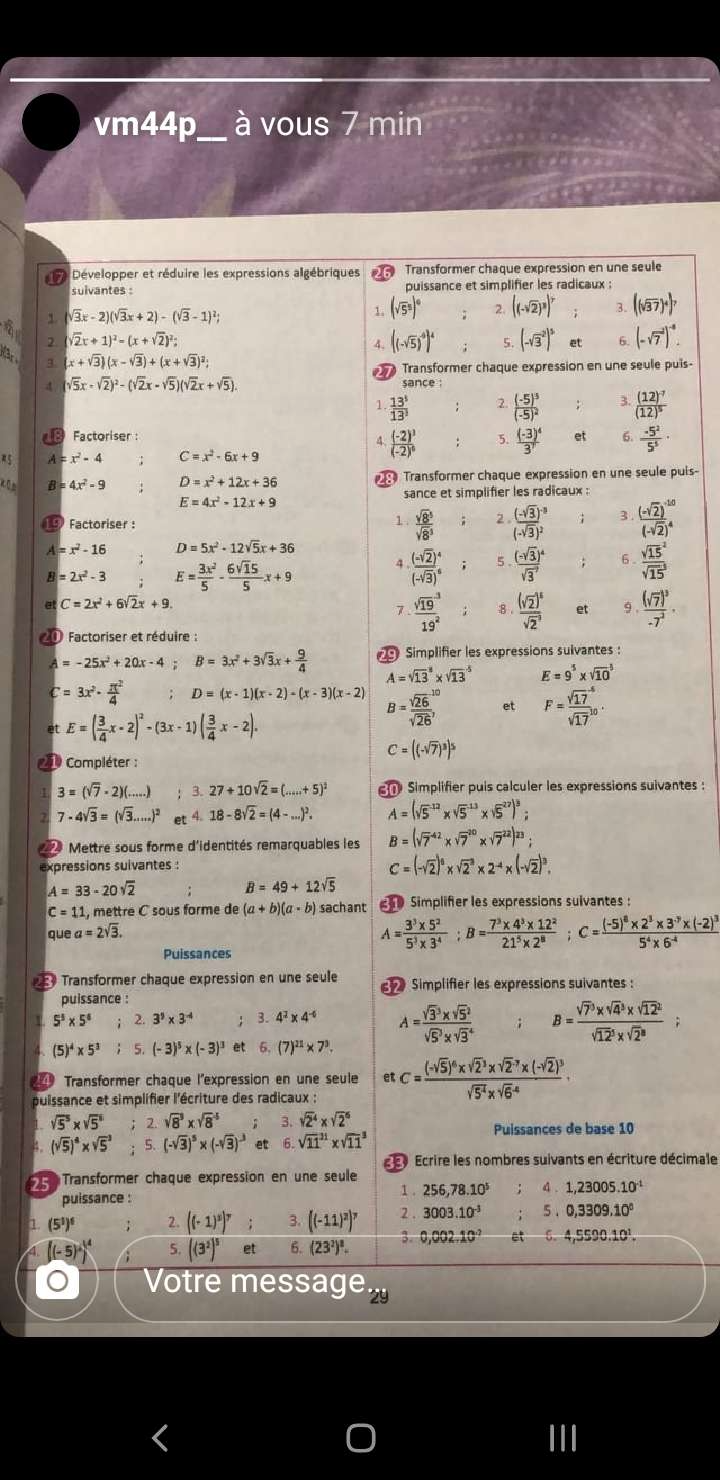 vm44p_ à vous 7 min
17 Développer et réduire les expressions algébriques Transformer chaque expression en une seule
sulvantes : puissance et simplifier les radicaux ;
sqrt(3)x-2)(sqrt(3)x+2)-(sqrt(3)-1)^2;
、 (sqrt(5^5))^circ  2. ((-sqrt(2))^3)^7 3 ((sqrt(37))^4)^7
(sqrt(2)x+1)^2-(x+sqrt(2))^2;
A- ((sqrt(5))^4)^4 5. (-sqrt 3^(2)^5) 6. (-sqrt 7^((-2))^-8).
q (x+sqrt(3))(x-sqrt(3))+(x+sqrt(3))^2;
Transformer chaque expression en une seule puis-
4 sqrt(5)x-sqrt(2))^2-(sqrt(2)x-sqrt(5))(sqrt(2)x+sqrt(5)).
sance :
1  13^5/13^3  2. frac (-5)^5(-5)^2 : 3. frac (12)^-7(12)^5
Factoriser : et 6.  (-5^2)/5^5 ·
4 frac (-2)^3(-2)^0 5. frac (-3)^43^7
5 A=x^2-4 C=x^2-6x+9
 0 B=4x^2-9 D=x^2+12x+36 Transformer chaque expression en une seule puis-
sance et simplifier les radicaux :
E=4x^2-12x+9
Factoriser :  sqrt(8^5)/sqrt(8^3)  2 frac (-sqrt(3))^-3(-sqrt(3))^2 3. frac (-sqrt(2))^-10(-sqrt(2))^4
1
=x^2-16 D=5x^2-12sqrt(5)x+36
B=2x^2-3 E= 3x^2/5 - 6sqrt(15)/5 x+9 4 frac (-sqrt(2))^4(-sqrt(3))^4; 5 . frac (-sqrt(3))^4(sqrt(3)^7) 6 frac (sqrt(15)^2)(sqrt(15)^3)
C=2x^2+6sqrt(2)x+9
7. frac (sqrt(19)^3)19^2; 8 frac (sqrt(2))^5(sqrt(2)^(-3)) et 9 . frac (sqrt(7))^3-7^2·
0 Factoriser et réduire :
A=-25x^2+20x-4; B=3x^2+3sqrt(3)x+ 9/4  Simplifier les expressions sulvantes:
A=sqrt (13)^3* sqrt (13)^(-5) E=9^5* sqrt (10)^3
C=3x^2·  π^2/4  D=(x-1)(x-2)-(x-3)(x-2) B= sqrt(26)/sqrt(26) , et F= sqrt(17)/sqrt(17) ^-6.
et E=( 3/4 x-2)^2-(3x-1)( 3/4 x-2).
1 Compléter :
C=((-sqrt(7))^3)^5
3=(sqrt(7)· 2)(...) 3. 27+10sqrt(2)=(...+5)^2 Simplifier puis calculer les expressions suivantes :
7-4sqrt(3)=(sqrt(3)....)^2 et 4 18-8sqrt(2)=(4-...)^2. A=(sqrt 5^((-12)* sqrt 5^(-13)* sqrt 5^(27))^3);
Mettre sous forme d'identités remarquables les B=(sqrt 7^((-42)* sqrt 7^(20)* sqrt 7^(22))^23);
expressions suivantes :
C=(-sqrt(2))^0* sqrt 2^(3* 2^-4)* (-sqrt(2))^3.
A=33-20sqrt(2)
B=49+12sqrt(5)
C=11 , mettre C sous farme de (a+b)(a-b) sachant 0 Simplifer les expressions sulvantes :
uea=2sqrt(3).
A= (3^3* 5^2)/5^3* 3^4 ;B= (7^3* 4^3* 12^2)/21^5* 2^8 ;C=frac (-5)^8* 2^3* 3^(-7)* (-2)^35^4* 6^(-4)
Puissances
Transformer chaque expression en une seule  Simplifier les expressions suivantes :
puissance :
5^5* 5^6 2. 3^5* 3^(-4) 3.4^2* 4^(-6) A=frac (sqrt 3)^3* sqrt 5^2(sqrt 5)^3* sqrt 3^4 B=frac (sqrt 7)^3* sqrt 4^(3* sqrt (12)^2)(sqrt 12)^3* sqrt 2^3;
(5)^4* 5^3 5. (-3)^5* (-3)^3 et 6.(7)^21* 7^3.
Transformer chaque l'expression en une seule
puissance et simplifier l'écriture des radicaux : etC=frac (-sqrt(5))^6* sqrt 2^(3* sqrt 2^(-3)* (-sqrt(2))^3)sqrt(5^4)* sqrt 6^((-4)).
sqrt(5^5)* sqrt(5^8) 2. sqrt(8^3)* sqrt(8^4) 3. sqrt(2^4)* sqrt(2^6) Puissances de base 10
4. (sqrt(5))^4* sqrt 5^(3 5. (-sqrt(3))^5)* (-sqrt(3))^-3 et 6 sqrt (11)^(11)* sqrt (11)^3
Ecrire les nombres suivants en écriture décimale
*  Transformer chaque expression en une seulle
1 .
puissance : 256,78.10^5;4.1,23005.10^(-1)
1 (5^1)^1 2. ((-1)^2)^7;3.((-11)^2)^7 2 . 3003.10^(-3);5.0,3309.10^0
(-5)/^^14 5. ((3^2)^5 et 6. (23²)². 3. 0,002.10^(-7)et0.4,5590.10^1.
。 Votre message.