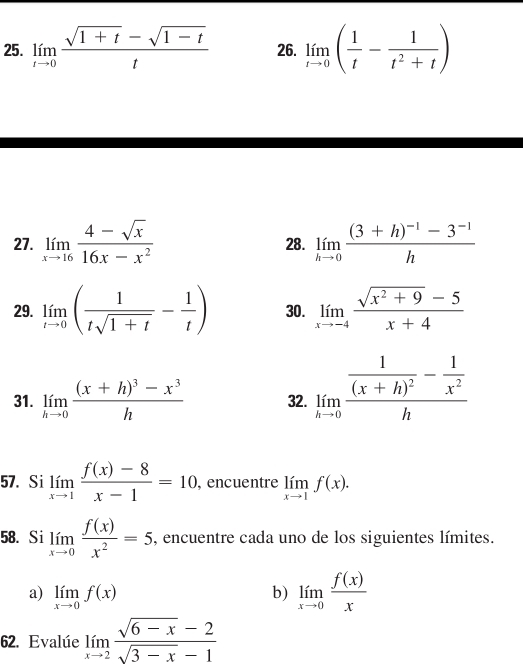 limlimits _tto 0 (sqrt(1+t)-sqrt(1-t))/t  26. limlimits _tto 0( 1/t - 1/t^2+t )
27. limlimits _xto 16 (4-sqrt(x))/16x-x^2  28. limlimits _hto 0frac (3+h)^-1-3^(-1)h
29. limlimits _tto 0( 1/tsqrt(1+t) - 1/t ) 30. limlimits _xto -4 (sqrt(x^2+9)-5)/x+4 
31. limlimits _hto 0frac (x+h)^3-x^3h 32. limlimits _hto 0frac frac 1(x+h)^2- 1/x^2 h
57. Si limlimits _xto 1 (f(x)-8)/x-1 =10 , encuentre limlimits _xto 1f(x). 
58. Si limlimits _xto 0 f(x)/x^2 =5 , encuentre cada uno de los siguientes límites. 
a) limlimits _xto 0f(x)
b) limlimits _xto 0 f(x)/x 
62. Evalúe limlimits _xto 2 (sqrt(6-x)-2)/sqrt(3-x)-1 